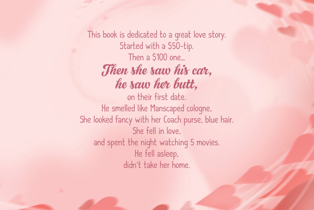 This book is dedicated to a great love story. Started with a $50-tip. Then a $100 one… Then she saw his car, he saw her butt, on their first date. He smelled like Manscaped cologne, She looked fancy with her Coach purse, blue hair. She fell in love, and spent the night watching 5 movies. He fell asleep, didn’t take her home.