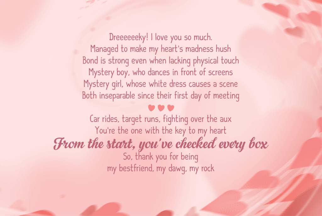 Dreeeeeeky! I love you so much. Managed to make my heart's madness hush Bond is strong even when lacking physical touch Mystery boy, who dances in front of screens Mystery girl, whose white dress causes a scene Both inseparable since their first day of meeting <3<3<3 Car rides, target runs, fighting over the aux You're the one with the key to my heart From the start, you've checked every box So, thank you for being my bestfriend, my dawg, my rock