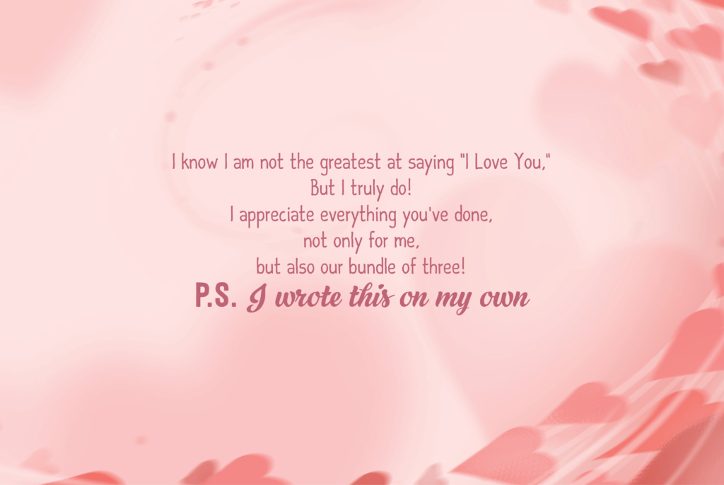 I know I am not the greatest at saying "I Love You," But I truly do! I appreciate everything you've done, not only for me, but also our bundle of three! P.S. I wrote this on my own