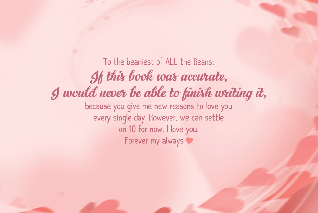 To the beaniest of ALL the Beans: If this book was accurate, I would never be able to finish writing it, because you give me new reasons to love you every single day. However, we can settle on 10 for now. I love you. Forever my always<3