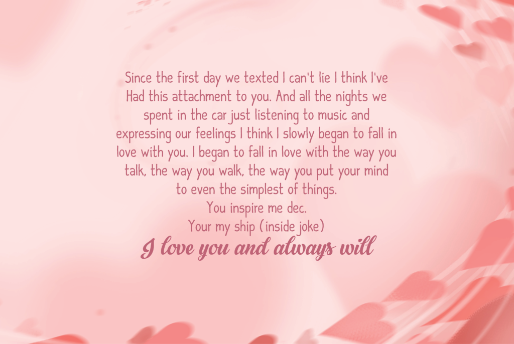 Since the first day we texted I can’t lie I think I’ve Had this attachment to you. And all the nights we spent in the car just listening to music and expressing our feelings I think I slowly began to fall in love with you. I began to fall in love with the way you talk, the way you walk, the way you put your mind to even the simplest of things. You inspire me dec. Your my ship(inside joke ) I love you and always will