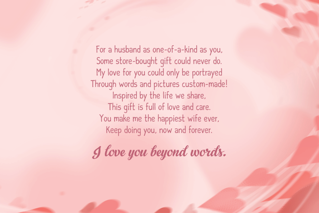 For a husband as one-of-a-kind as you, Some store-bought gift could never do. My love for you could only be portrayed Through words and pictures custom-made! Inspired by the life we share, This gift is full of love and care. You make me the happiest wife ever, Keep doing you, now and forever.  I love you beyond words.