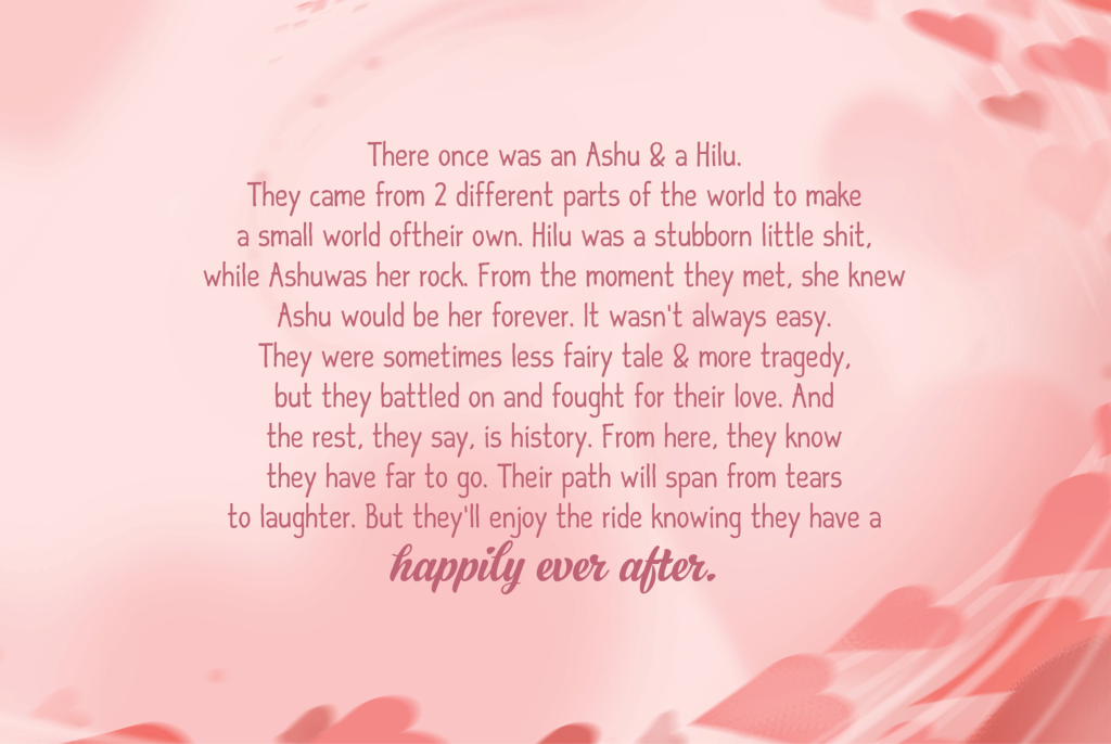 There once was an Ashu & a Hilu. They came from 2 different parts of the world to make a small world of their own. Hilu was a stubborn little shit, while Ashu was her rock. From the moment they met, she knew Ashu would be her forever. It wasn’t always easy. They were sometimes less fairy tale & more tragedy, but they battled on and fought for their love. And the rest, they say, is history. From here, they know they have far to go. Their path will span from tears to laughter. But they’ll enjoy the ride knowing they have a happily ever after.