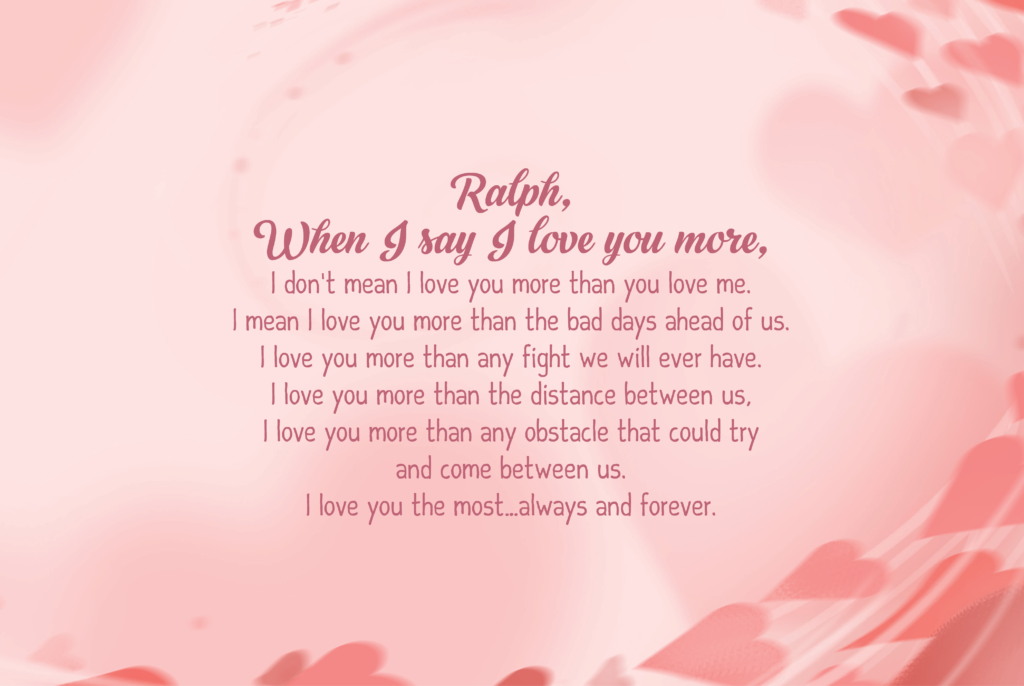 Ralph, When I say I love you more, I don’t mean I love you more than you love me. I mean I love you more than the bad days ahead of us. I love you more than any fight we will ever have. I love you more than the distance between us, I love you more than any obstacle that could try and come between us. I love you the most…always and forever.