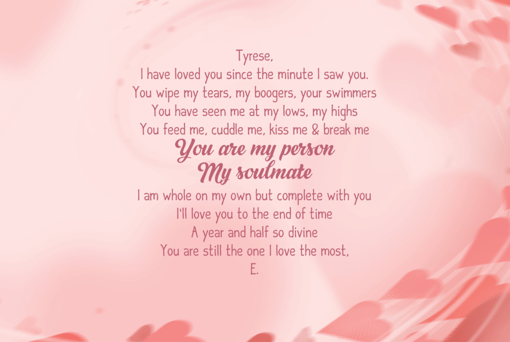 Tyrese, I have loved you since the minute I saw you. You wipe my tears, my boogers, your swimmers You have seen me at my lows, my highs You feed me, cuddle me, kiss me & break me You are my person My soulmate I am whole on my own but complete with you I’ll love you to the end of time A year and half so divine You are still the one I love the most, E.